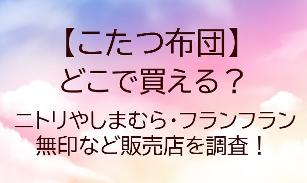 こたつ布団はどこで買える?ニトリやしまむら・フランフランや無印など販売店を調査!