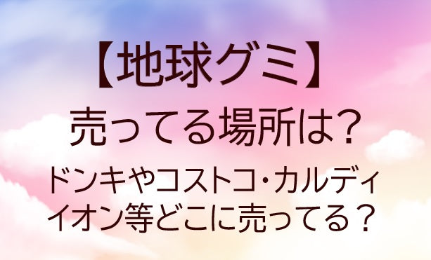 地球グミが売ってる場所は?ドンキやコストコ・カルディやイオン等どこに売ってる?販売店を調査!