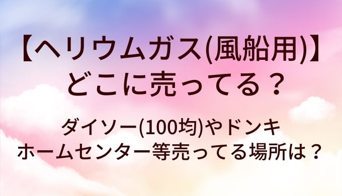 ヘリウムガス(風船用)はどこに売ってる?ダイソー(100均)やドンキ・ホームセンター等売ってる場所は?