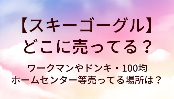 スキーゴーグルはどこに売ってる?ワークマンやドンキ・100均やホームセンター等売ってる場所は?