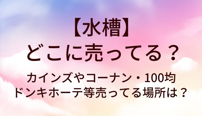 水槽はどこに売ってる?カインズやコーナン・100均やドンキホーテ等売ってる場所は?