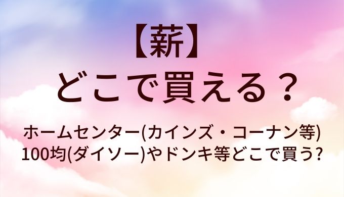 薪はどこに売ってる?ホームセンター(カインズ・コーナン等)や100均(ダイソー)やドンキ等どこで買う?