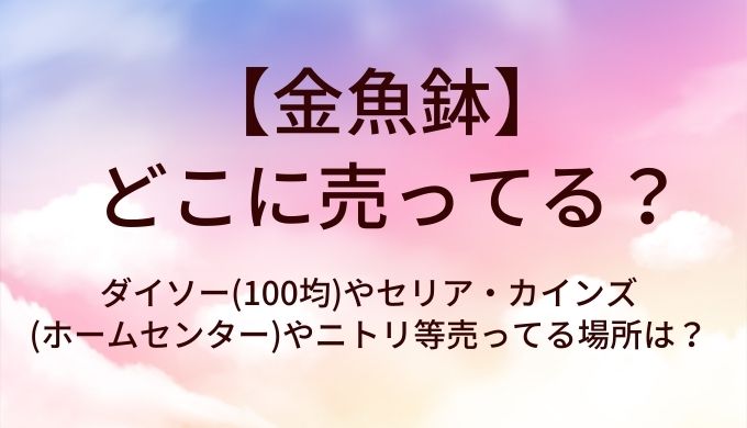 金魚鉢はどこに売ってる?ダイソー(100均)やセリア・カインズ(ホームセンター)やニトリ等売ってる場所は?
