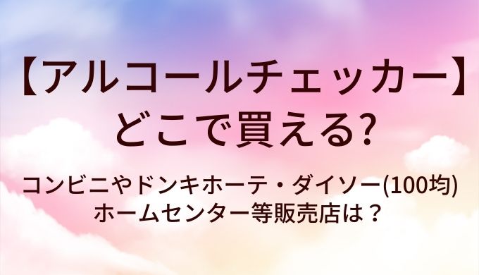 アルコールチェッカーはどこで買える?コンビニやドンキホーテ・ダイソー(100均)やホームセンター等販売店は?