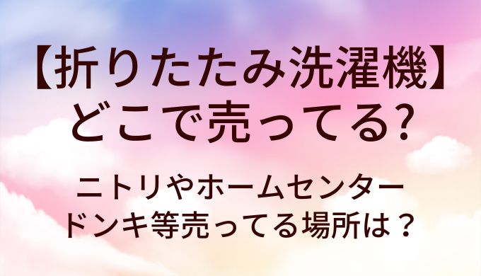 折りたたみ洗濯機はどこで売ってる?ニトリやホームセンター・ドンキ等売ってる場所は?