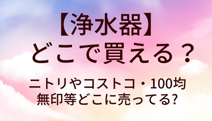 浄水器はどこで買える?ニトリやコストコ・100均や無印等どこに売ってる?