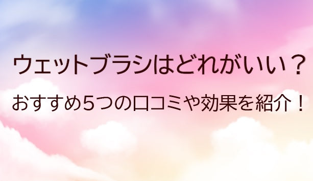 ウェットブラシはどれがいい？おすすめ5種類の口コミや効果をご紹介！