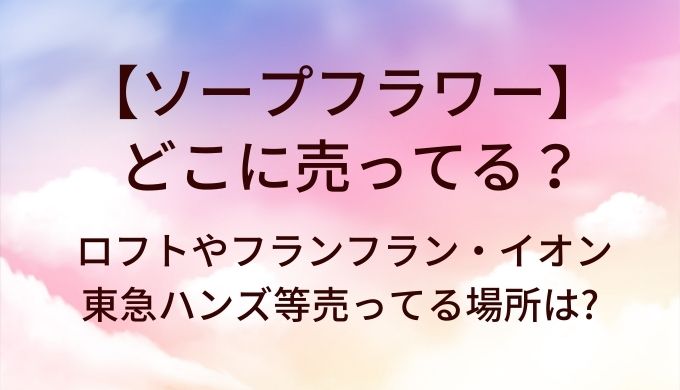 ソープフラワーはどこに売ってる?ロフトやフランフラン・イオンや東急ハンズ等売ってる場所は?