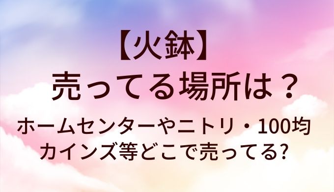 火鉢が売ってる場所は?ホームセンターやニトリ・100均やカインズ等どこで売ってる?