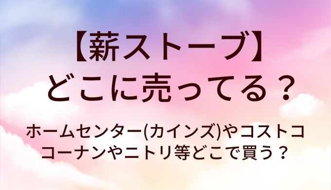 薪ストーブはどこに売ってる？ホームセンター(カインズ)やコストコ・コーナンやニトリ等どこで買う？