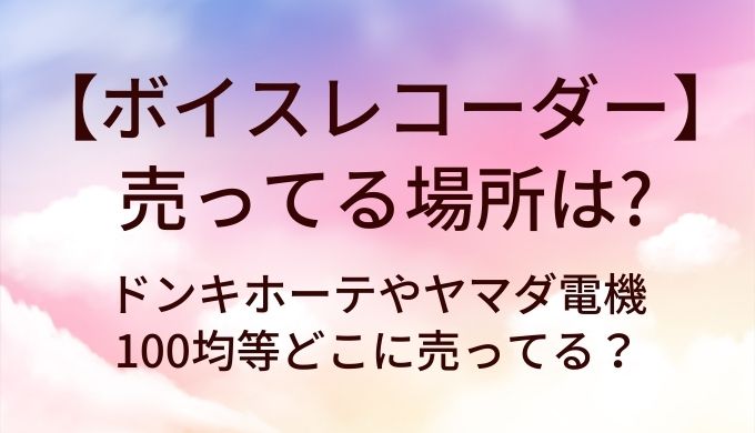 ボイスレコーダーが売ってる場所は？ドンキホーテやヤマダ電機・100均等どこに売ってる？