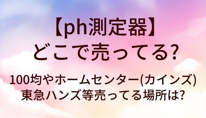 ph測定器はどこで売ってる?100均やホームセンター(カインズ)・東急ハンズ等売ってる場所は?