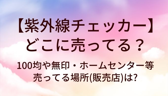 紫外線チェッカーはどこに売ってる?100均や無印・ホームセンター等売ってる場所(販売店)は?