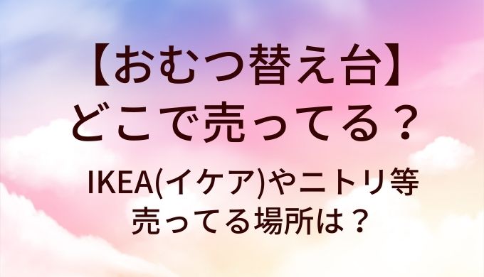 おむつ替え台はどこで売ってる？IKEA(イケア)やニトリ等売ってる場所は？