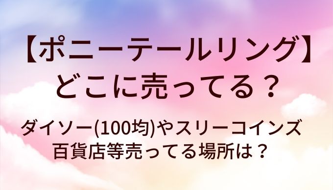 ポニーテールリングはどこに売ってる？ダイソー(100均)やスリーコインズ・百貨店等売ってる場所は？