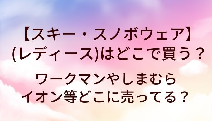 スキーウェア・スノボウェア(レディース)はどこで買う？ワークマンやしまむら・イオン等どこに売ってる？