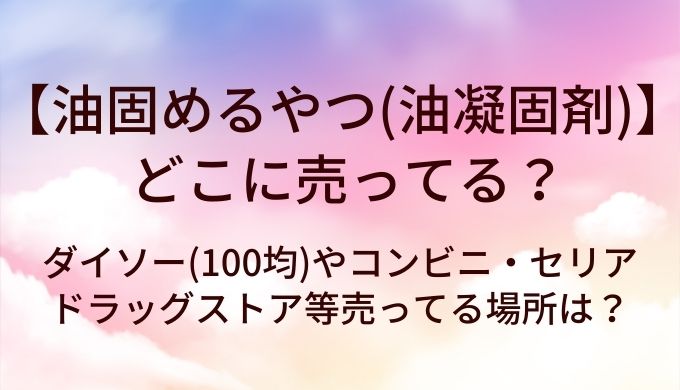 油固めるやつ(油凝固剤)はどこに売ってる？ダイソー(100均)やコンビニ・セリアやドラッグストア等売ってる場所は？