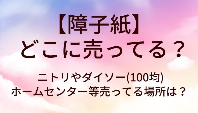 障子紙はどこに売ってる？ニトリやダイソー(100均)やホームセンター等売ってる場所は？