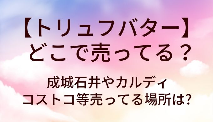 トリュフバターはどこで売ってる?成城石井やカルディ・コストコ等売ってる場所は?