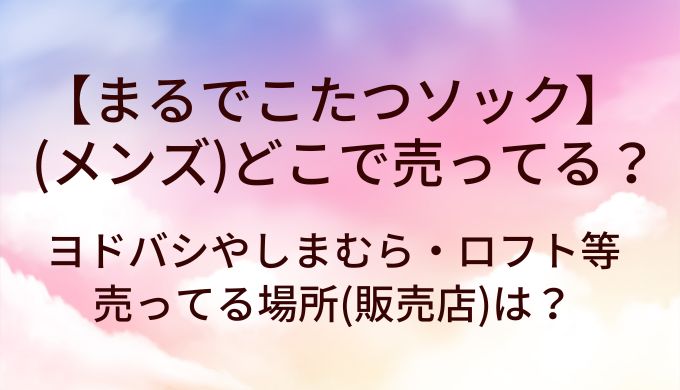 まるでこたつソックスメンズはどこで売ってる？ヨドバシやしまむら・ロフト等売ってる場所(販売店)は？