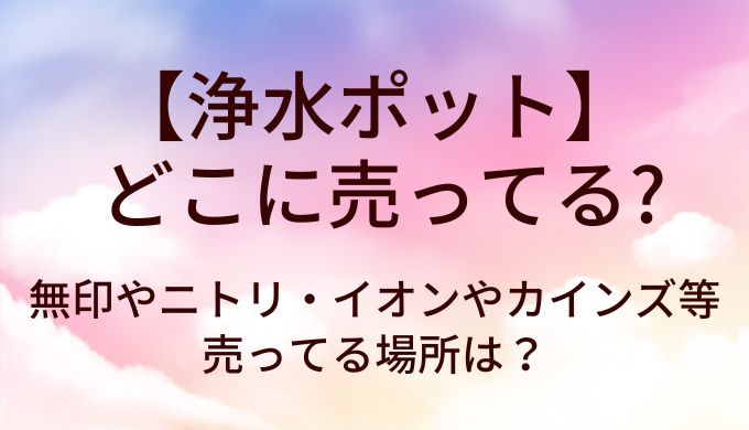 浄水ポットはどこに売ってる？無印やニトリ・イオンやカインズ等売ってる場所は？