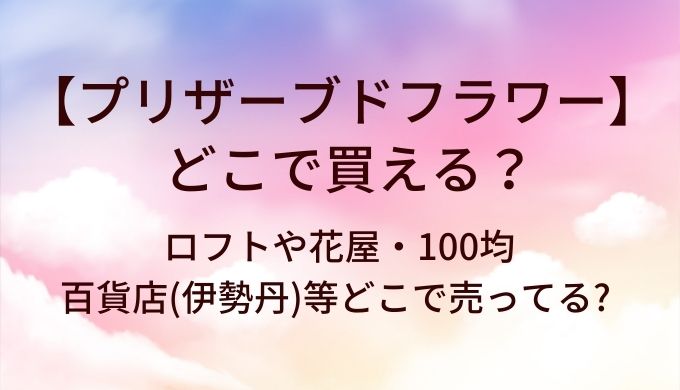 プリザーブドフラワーはどこで買える?ロフトや花屋・100均や百貨店(伊勢丹)等どこで売ってる?